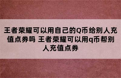 王者荣耀可以用自己的Q币给别人充值点券吗 王者荣耀可以用q币帮别人充值点券